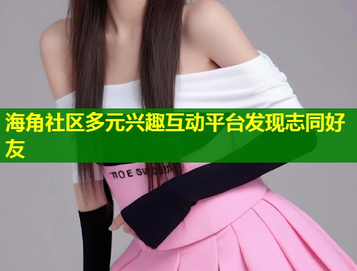 海角社区多元兴趣互动平台发现志同好友  第1张