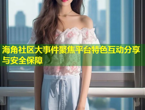 海角社区大事件聚焦平台特色互动分享与安全保障  第1张