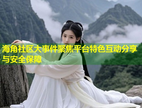 海角社区大事件聚焦平台特色互动分享与安全保障  第2张