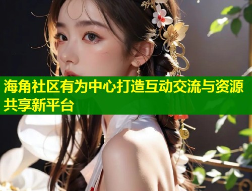 海角社区有为中心打造互动交流与资源共享新平台  第1张
