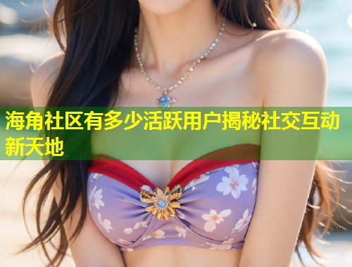 海角社区有多少活跃用户揭秘社交互动新天地  第1张