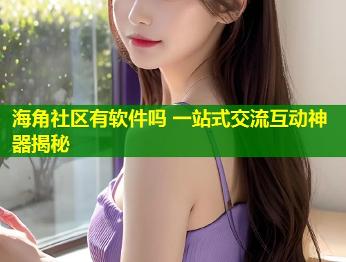海角社区有软件吗 一站式交流互动神器揭秘  第2张