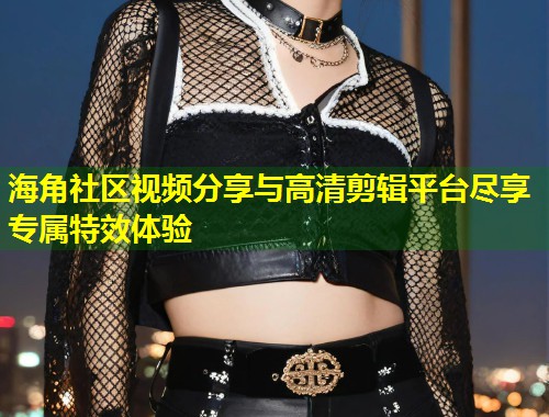 海角社区视频分享与高清剪辑平台尽享专属特效体验  第2张