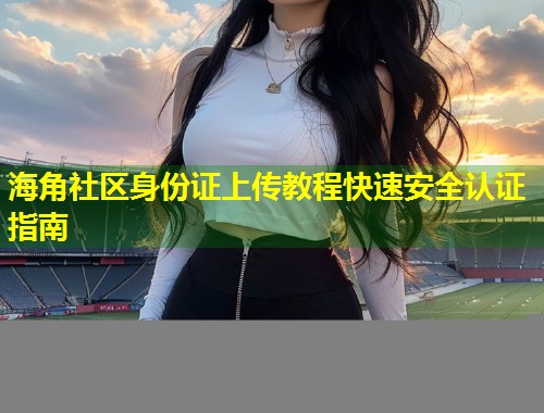 海角社区身份证上传教程快速安全认证指南  第1张