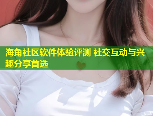 海角社区软件体验评测 社交互动与兴趣分享首选  第1张