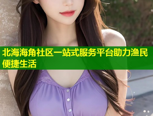 北海海角社区一站式服务平台助力渔民便捷生活  第1张
