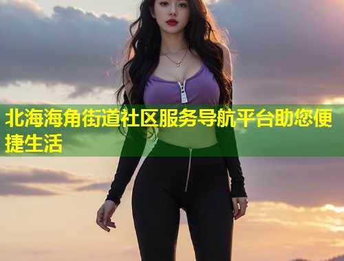 北海海角街道社区服务导航平台助您便捷生活  第1张