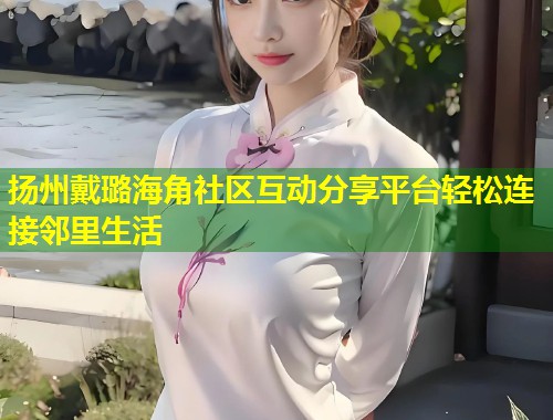 扬州戴璐海角社区互动分享平台轻松连接邻里生活  第2张