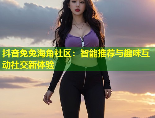 抖音兔兔海角社区：智能推荐与趣味互动社交新体验  第1张