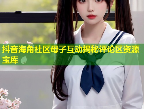 抖音海角社区母子互动揭秘评论区资源宝库  第1张