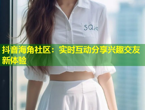 抖音海角社区：实时互动分享兴趣交友新体验  第1张