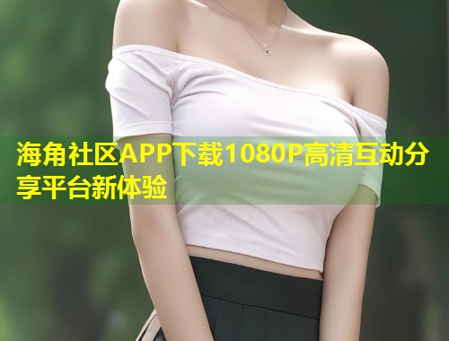 海角社区APP下载1080P高清互动分享平台新体验  第1张