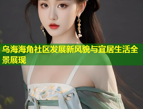 乌海海角社区发展新风貌与宜居生活全景展现  第1张