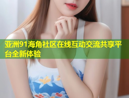 亚洲91海角社区在线互动交流共享平台全新体验  第1张