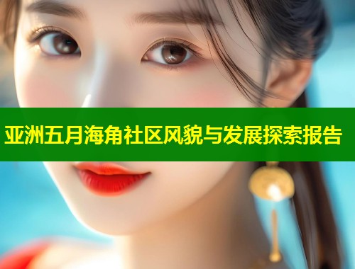 亚洲五月海角社区风貌与发展探索报告  第2张
