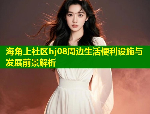 海角上社区hj08周边生活便利设施与发展前景解析  第1张