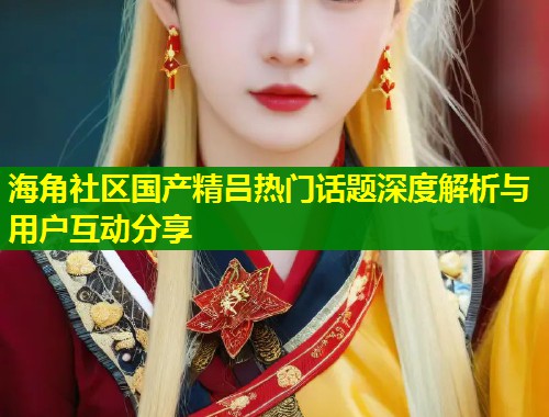 海角社区国产精吕热门话题深度解析与用户互动分享  第1张