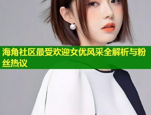 海角社区最受欢迎女优风采全解析与粉丝热议  第1张