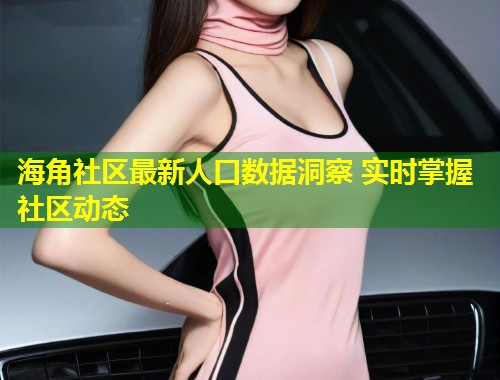 海角社区最新人口数据洞察 实时掌握社区动态  第1张