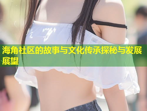 海角社区的故事与文化传承探秘与发展展望  第2张