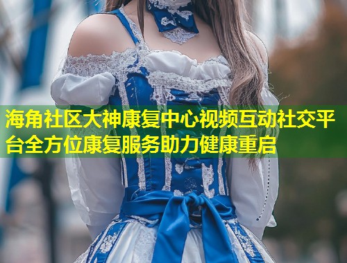 海角社区大神康复中心视频互动社交平台全方位康复服务助力健康重启  第2张