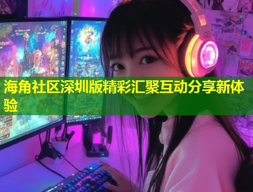 海角社区深圳版精彩汇聚互动分享新体验  第1张