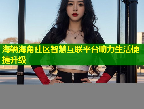 海辆海角社区智慧互联平台助力生活便捷升级  第1张
