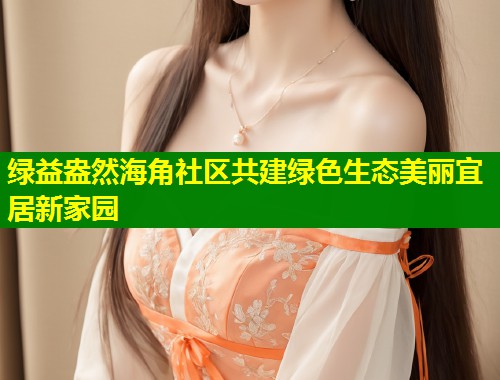 绿益盎然海角社区共建绿色生态美丽宜居新家园  第1张
