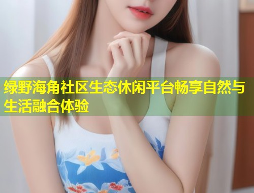 绿野海角社区生态休闲平台畅享自然与生活融合体验  第1张