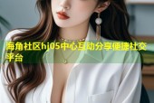 海角社区hj05中心互动分享便捷社交平台