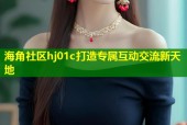海角社区hj01c打造专属互动交流新天地