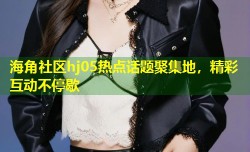 海角社区hj05热点话题聚集地，精彩互动不停歇