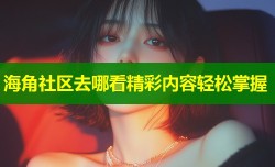 海角社区去哪看精彩内容轻松掌握