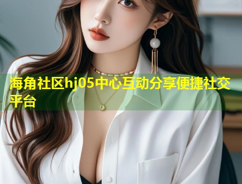 海角社区hj05中心互动分享便捷社交平台  第1张