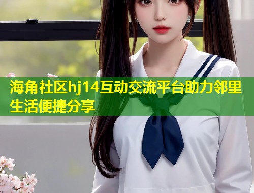 海角社区hj14互动交流平台助力邻里生活便捷分享  第1张