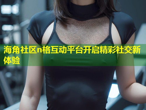 海角社区n格互动平台开启精彩社交新体验  第1张