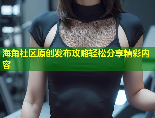 海角社区原创发布攻略轻松分享精彩内容  第1张