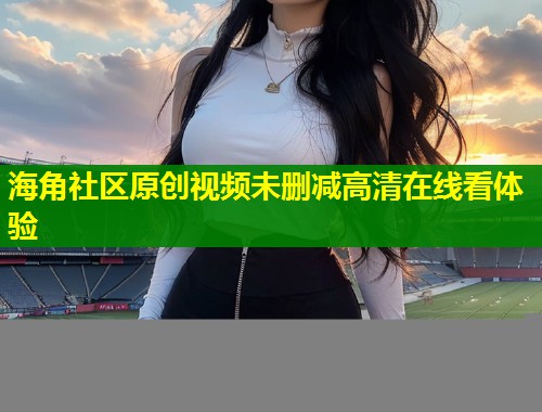 海角社区原创视频未删减高清在线看体验  第1张