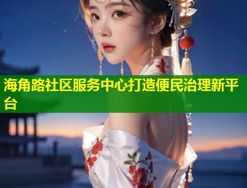 海角路社区服务中心打造便民治理新平台  第1张